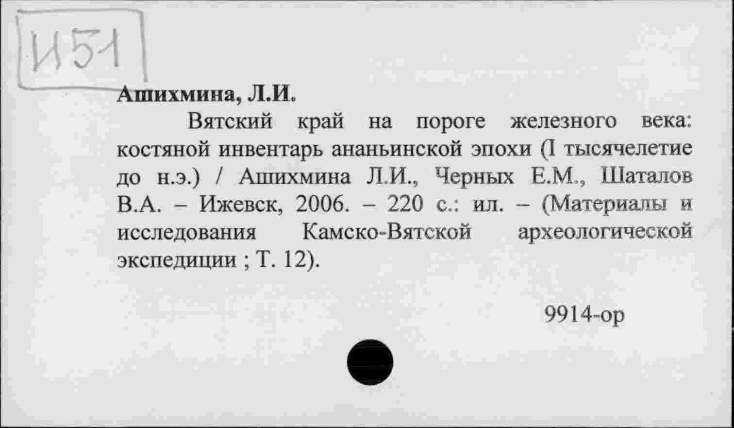 ﻿іН5Ч І
Аіпихмина, Л.И.
Вятский край на пороге железного века: костяной инвентарь ананьинской эпохи (I тысячелетие до н.э.) / Ашихмина Л.И., Черных Е.М., Шаталов В.А. - Ижевск, 2006. - 220 с.: ил. - (Материалы и исследования Камско-Вятской археологической экспедиции ; Т. 12).
9914-ор